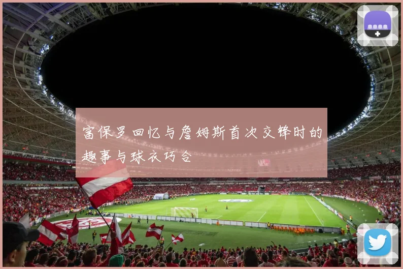 富保罗回忆与詹姆斯首次交锋时的趣事与球衣巧合