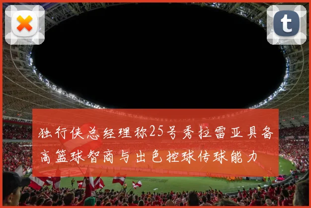 独行侠总经理称25号秀拉雷亚具备高篮球智商与出色控球传球能力