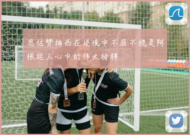 恩佐赞梅西在逆境中不屈不挠是阿根廷人心中的伟大榜样