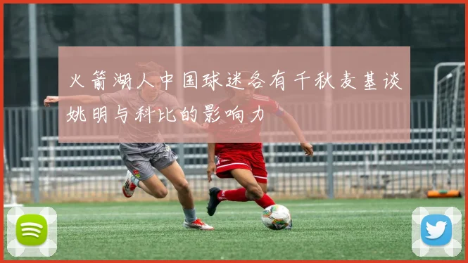 火箭湖人中国球迷各有千秋麦基谈姚明与科比的影响力