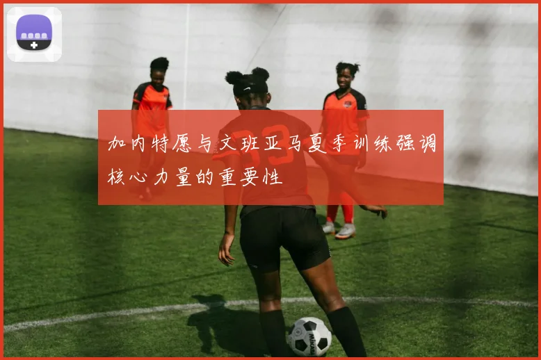 加内特愿与文班亚马夏季训练强调核心力量的重要性