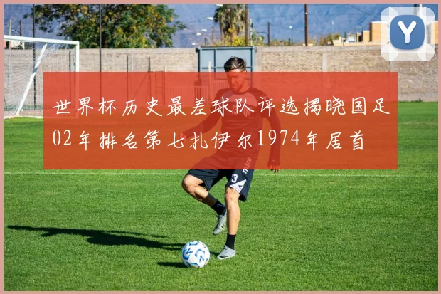 世界杯历史最差球队评选揭晓国足02年排名第七扎伊尔1974年居首