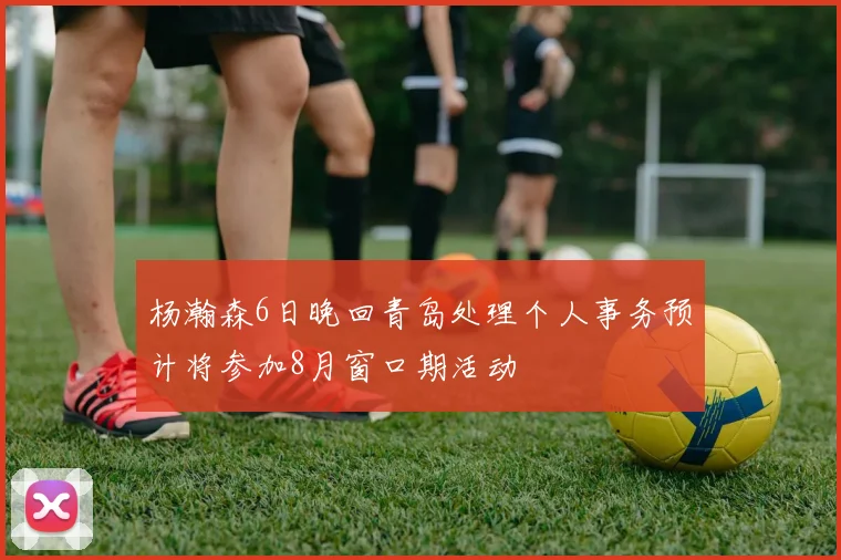 杨瀚森6日晚回青岛处理个人事务预计将参加8月窗口期活动