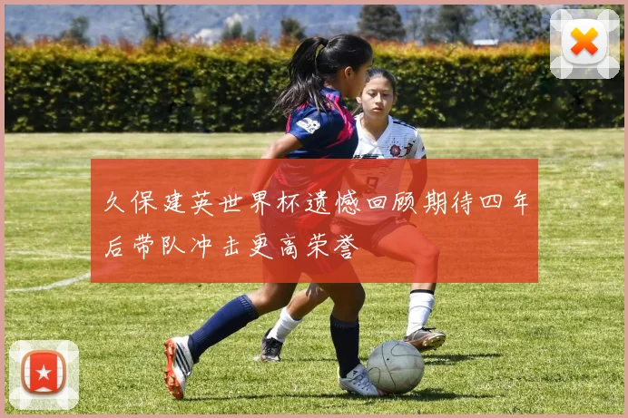 久保建英世界杯遗憾回顾期待四年后带队冲击更高荣誉