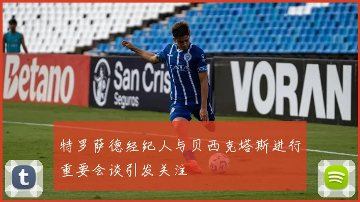 特罗萨德经纪人与贝西克塔斯进行重要会谈引发关注