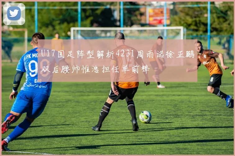 U17国足阵型解析4231周雨诺徐正鹏双后腰帅惟浩担任单前锋