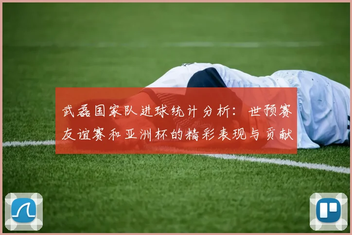 武磊国家队进球统计分析：世预赛友谊赛和亚洲杯的精彩表现与贡献