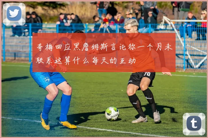 夸梅回应黑詹姆斯言论称一个月未联系这算什么每天的互动