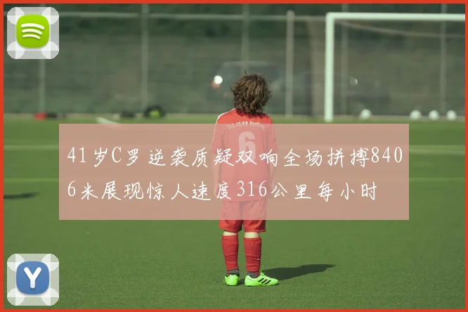 41岁C罗逆袭质疑双响全场拼搏8406米展现惊人速度316公里每小时