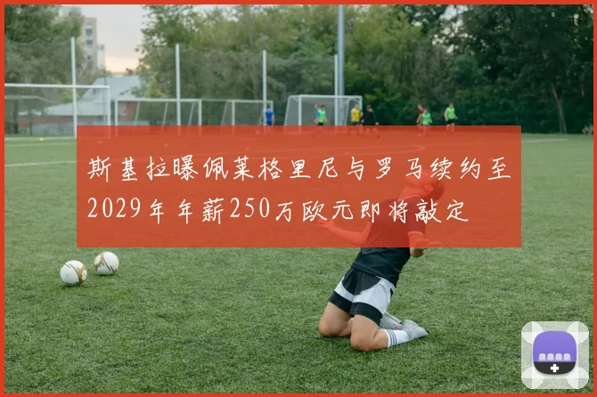 斯基拉曝佩莱格里尼与罗马续约至2029年年薪250万欧元即将敲定